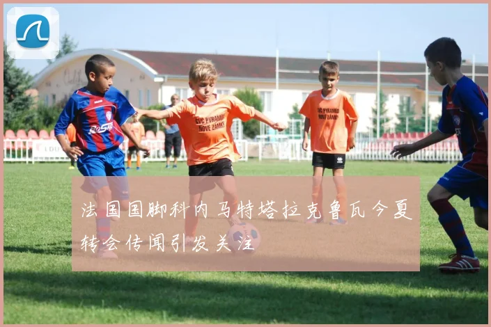 法国国脚科内马特塔拉克鲁瓦今夏转会传闻引发关注