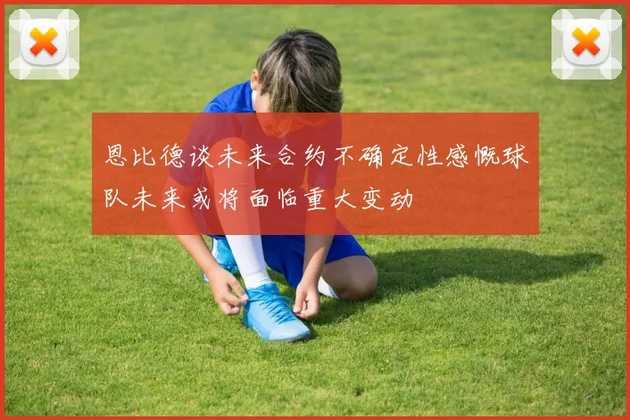 恩比德谈未来合约不确定性感慨球队未来或将面临重大变动