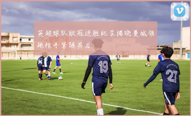 英超球队欧冠连胜纪录揭晓曼城领跑枪手紧随其后