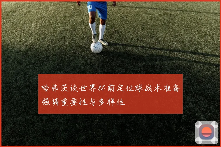 哈弗茨谈世界杯前定位球战术准备强调重要性与多样性