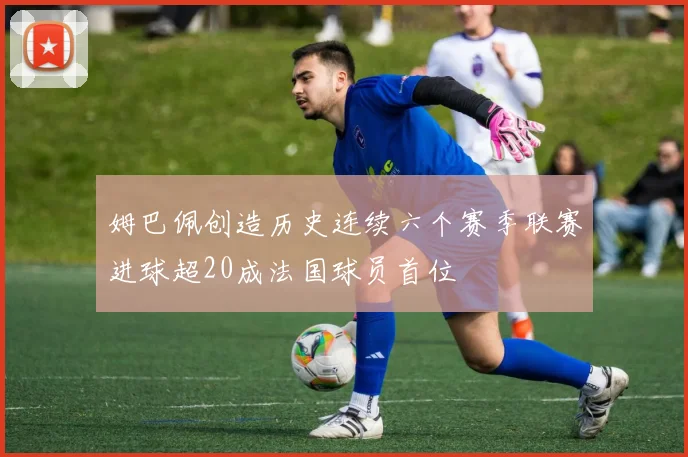 姆巴佩创造历史连续六个赛季联赛进球超20成法国球员首位