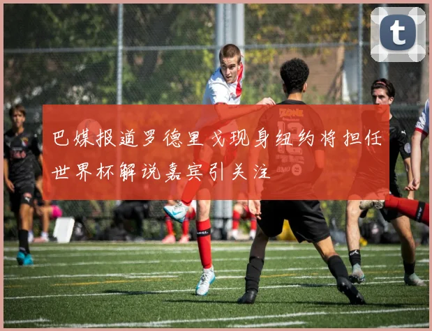 巴媒报道罗德里戈现身纽约将担任世界杯解说嘉宾引关注