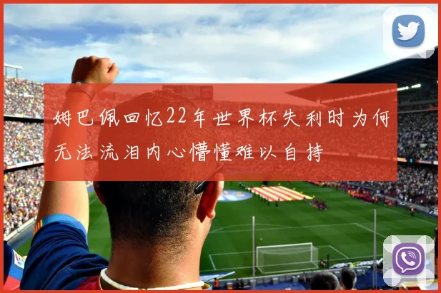 姆巴佩回忆22年世界杯失利时为何无法流泪内心懵懂难以自持