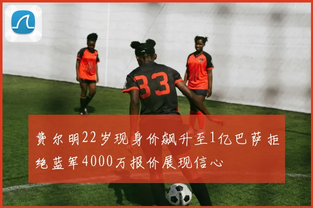 费尔明22岁现身价飙升至1亿巴萨拒绝蓝军4000万报价展现信心