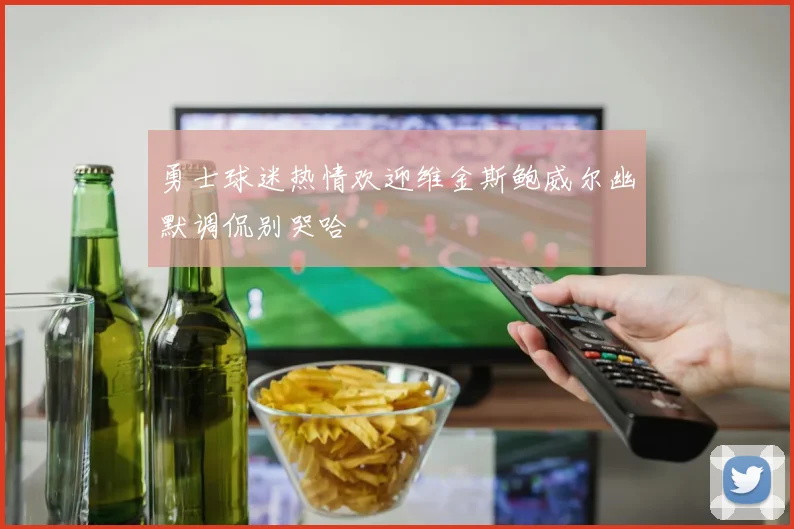 勇士球迷热情欢迎维金斯鲍威尔幽默调侃别哭哈