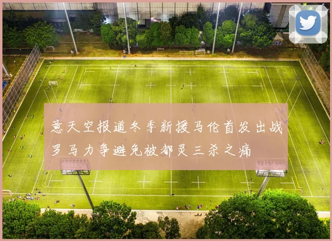 意天空报道冬季新援马伦首发出战罗马力争避免被都灵三杀之痛