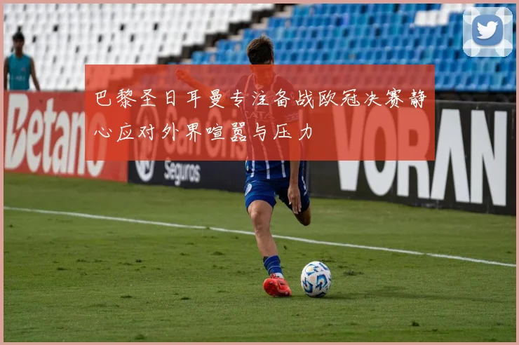 巴黎圣日耳曼专注备战欧冠决赛静心应对外界喧嚣与压力