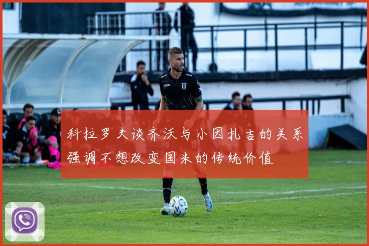 科拉罗夫谈齐沃与小因扎吉的关系强调不想改变国米的传统价值