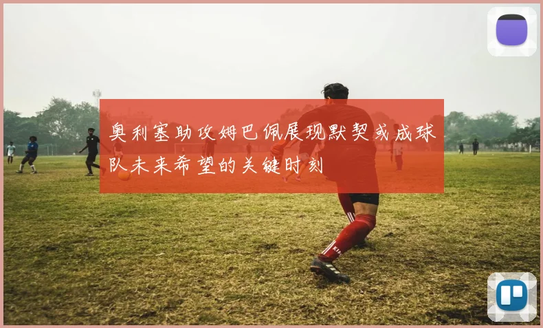 奥利塞助攻姆巴佩展现默契或成球队未来希望的关键时刻