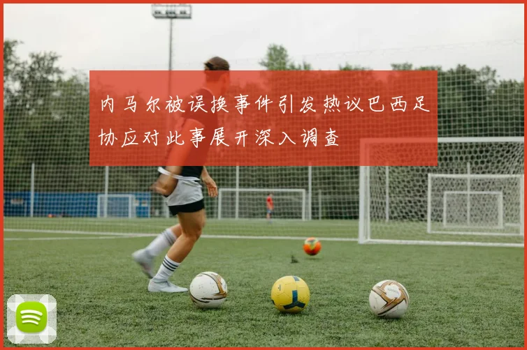内马尔被误换事件引发热议巴西足协应对此事展开深入调查