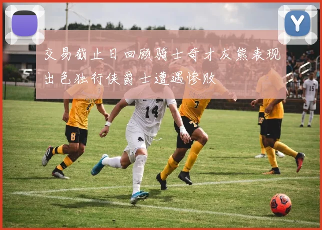 交易截止日回顾骑士奇才灰熊表现出色独行侠爵士遭遇惨败