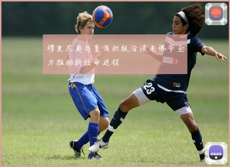 穆里尼奥与皇马积极洽谈老佛爷全力推动新任命进程