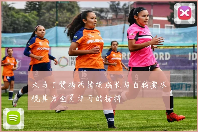 大马丁赞梅西持续成长与自我要求视其为全员学习的榜样