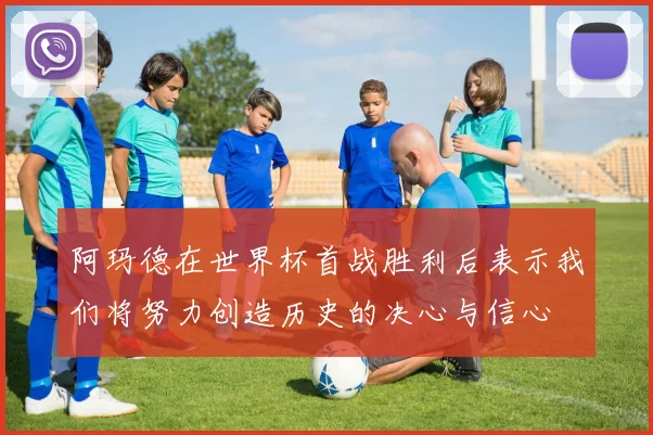 阿玛德在世界杯首战胜利后表示我们将努力创造历史的决心与信心