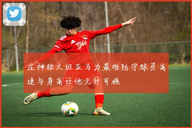 庄神称文班亚马为最难防守球员高速与身高让他无计可施