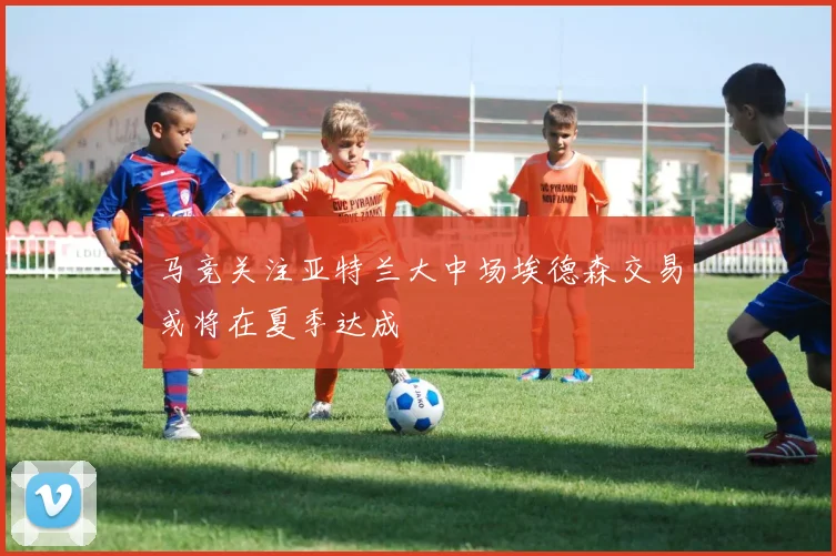 马竞关注亚特兰大中场埃德森交易或将在夏季达成
