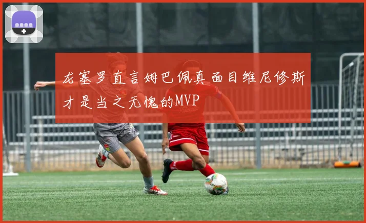 龙塞罗直言姆巴佩真面目维尼修斯才是当之无愧的MVP
