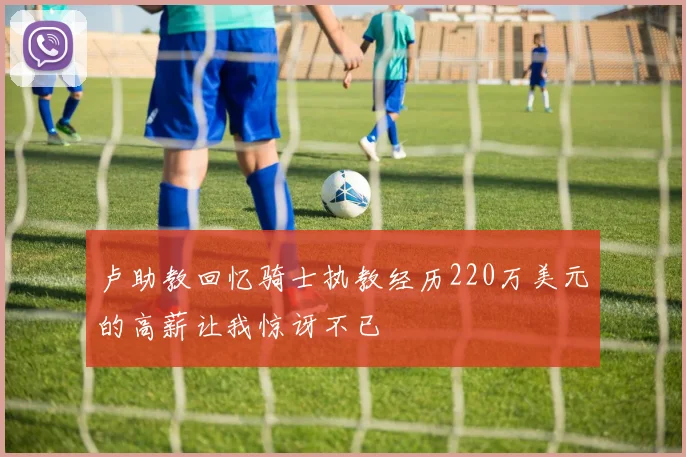 卢助教回忆骑士执教经历220万美元的高薪让我惊讶不已