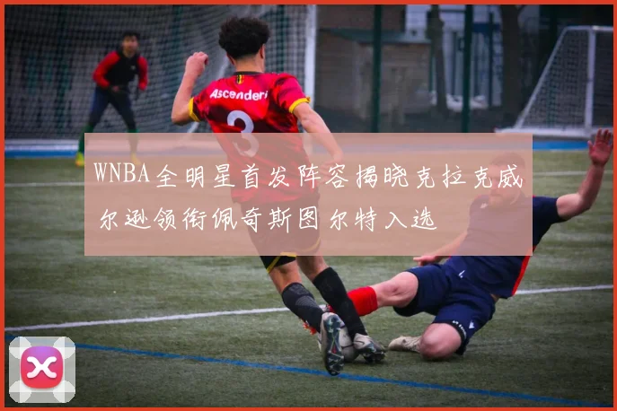 WNBA全明星首发阵容揭晓克拉克威尔逊领衔佩奇斯图尔特入选