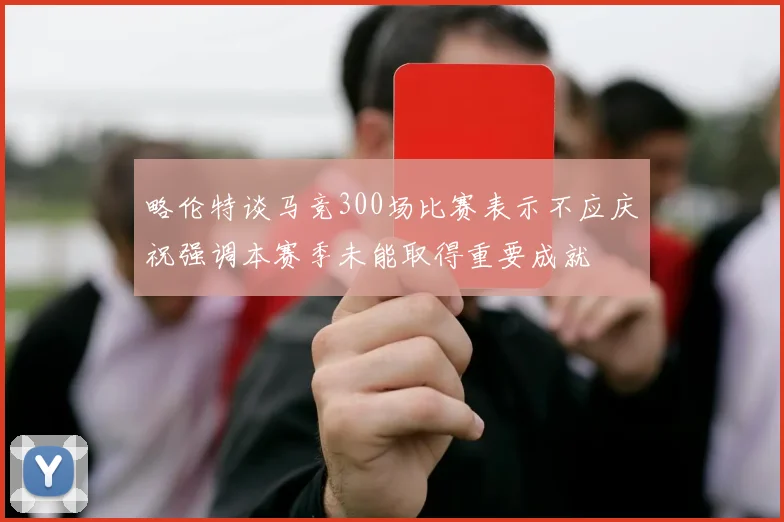 略伦特谈马竞300场比赛表示不应庆祝强调本赛季未能取得重要成就