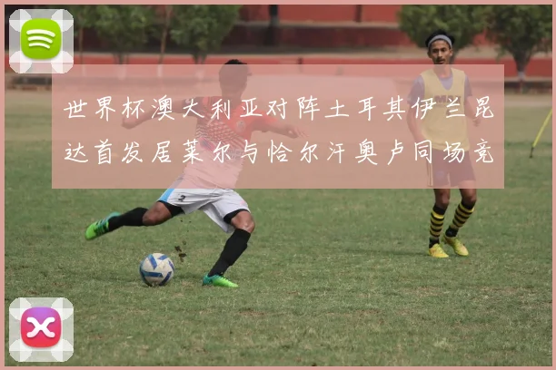 世界杯澳大利亚对阵土耳其伊兰昆达首发居莱尔与恰尔汗奥卢同场竞技