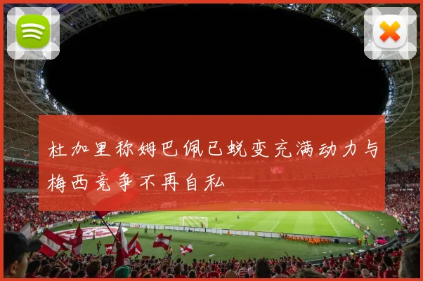 杜加里称姆巴佩已蜕变充满动力与梅西竞争不再自私
