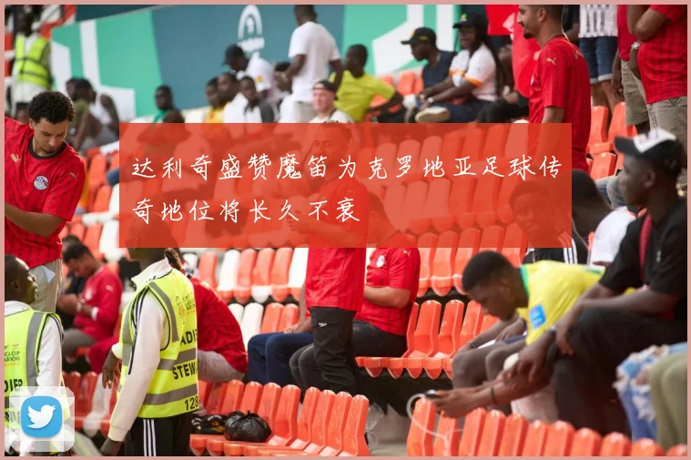 达利奇盛赞魔笛为克罗地亚足球传奇地位将长久不衰