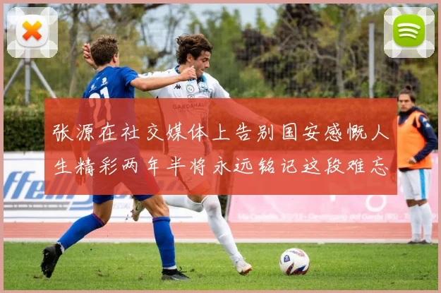 张源在社交媒体上告别国安感慨人生精彩两年半将永远铭记这段难忘故事