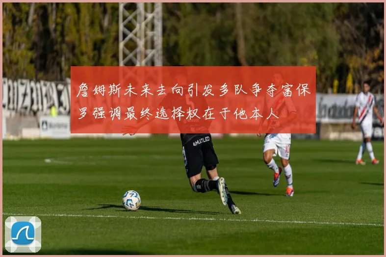 詹姆斯未来去向引发多队争夺富保罗强调最终选择权在于他本人