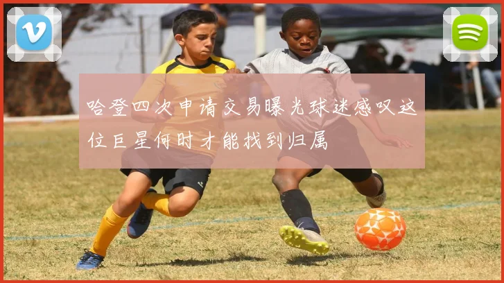 哈登四次申请交易曝光球迷感叹这位巨星何时才能找到归属