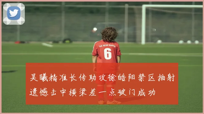 吴曦精准长传助攻徐皓阳禁区抽射遗憾击中横梁差一点破门成功