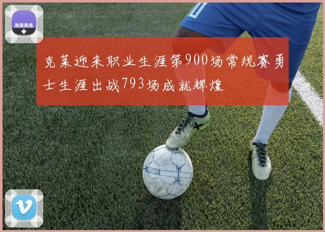 克莱迎来职业生涯第900场常规赛勇士生涯出战793场成就辉煌