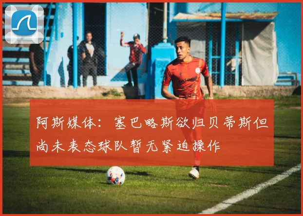 阿斯媒体：塞巴略斯欲归贝蒂斯但尚未表态球队暂无紧迫操作
