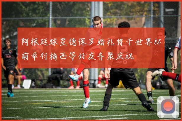 阿根廷球星德保罗婚礼将于世界杯前举行梅西等好友齐聚庆祝